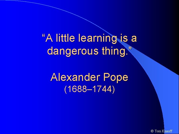 “A little learning is a dangerous thing. ” Alexander Pope (1688– 1744) © Tom