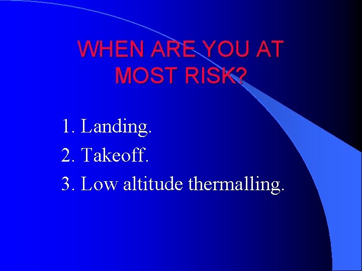 WHEN ARE YOU AT MOST RISK? 1. Landing. 2. Takeoff. 3. Low altitude thermalling.