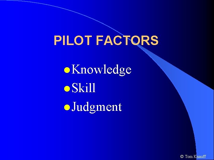 PILOT FACTORS l Knowledge l Skill l Judgment © Tom Knauff 