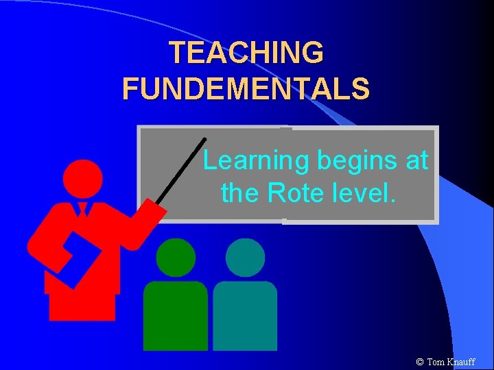 TEACHING FUNDEMENTALS Learning begins at the Rote level. © Tom Knauff 