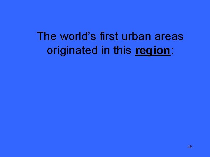 The world’s first urban areas originated in this region: 46 