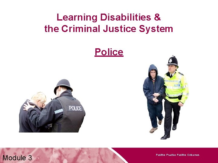 Learning Disabilities & the Criminal Justice System Police Module 3 Positive Practice Positive Outcomes