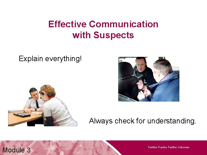 Effective Communication with Suspects Explain everything! Always check for understanding. Module 3 Positive Practice