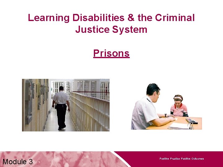 Learning Disabilities & the Criminal Justice System Prisons Module 3 Positive Practice Positive Outcomes