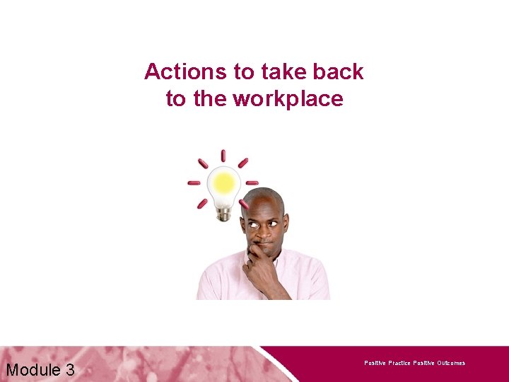 Actions to take back to the workplace Module 3 Positive Practice Positive Outcomes 