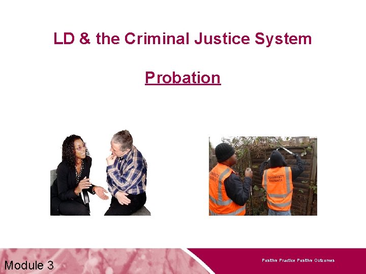 LD & the Criminal Justice System Probation Module 3 Positive Practice Positive Outcomes 