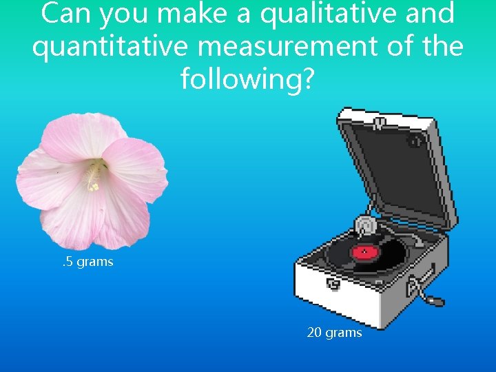 Can you make a qualitative and quantitative measurement of the following? . 5 grams Can you make a qualitative and quantitative measurement of the following? . 5 grams
