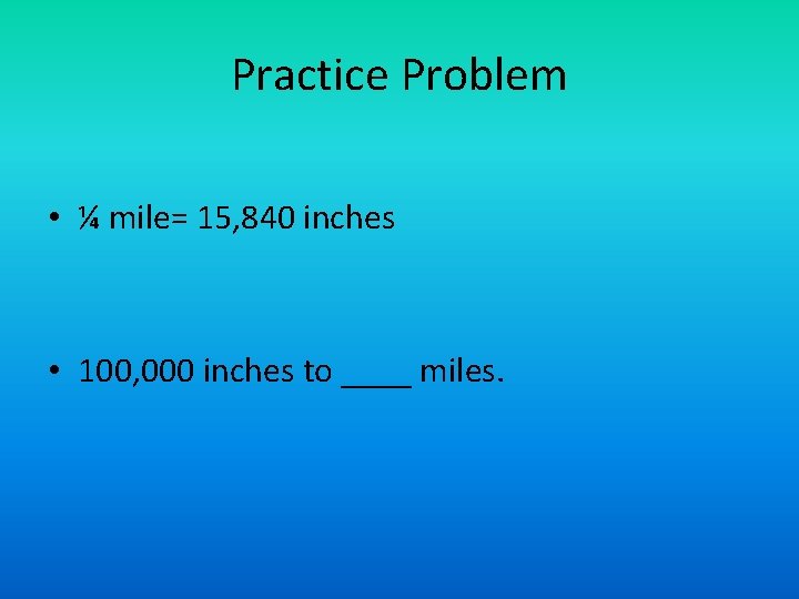 Practice Problem • ¼ mile= 15, 840 inches • 100, 000 inches to ____ Practice Problem • ¼ mile= 15, 840 inches • 100, 000 inches to ____