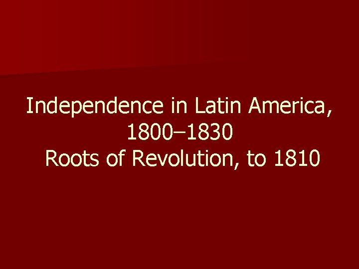 Independence in Latin America, 1800– 1830 Roots of Revolution, to 1810 