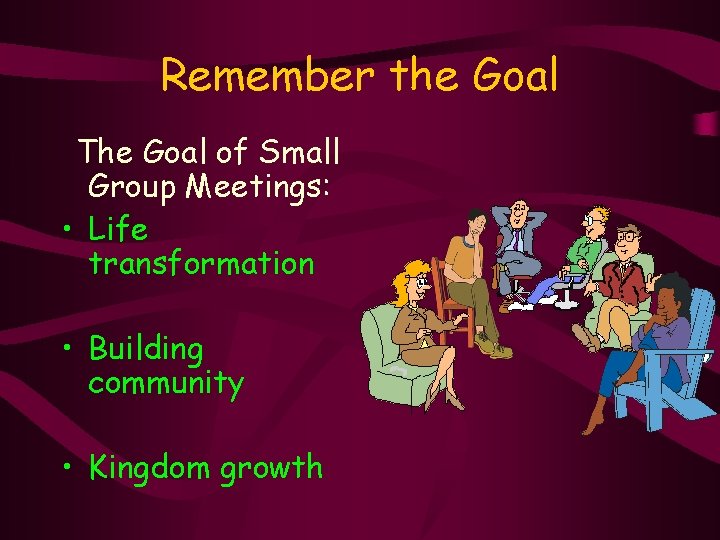 Remember the Goal The Goal of Small Group Meetings: • Life transformation • Building