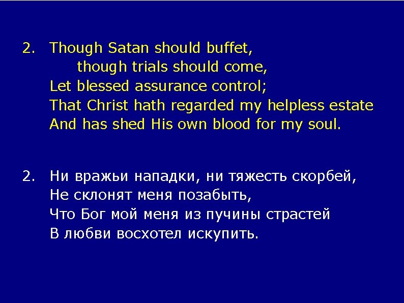 2. Though Satan should buffet, though trials should come, Let blessed assurance control; That