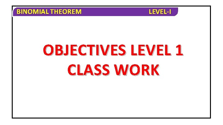 BINOMIAL THEOREM LEVEL-I OBJECTIVES LEVEL 1 CLASS WORK 