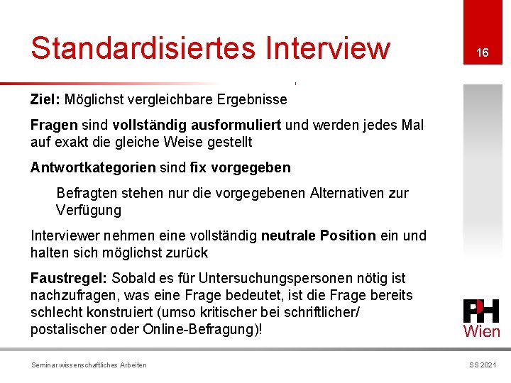 Standardisiertes Interview 16 Ziel: Möglichst vergleichbare Ergebnisse Fragen sind vollständig ausformuliert und werden jedes