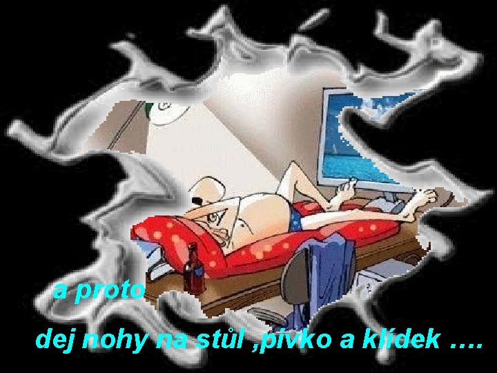 a proto dej nohy na stůl , pivko a klídek …. 