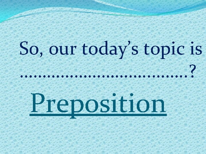 So, our today’s topic is ……………. . ? Preposition 