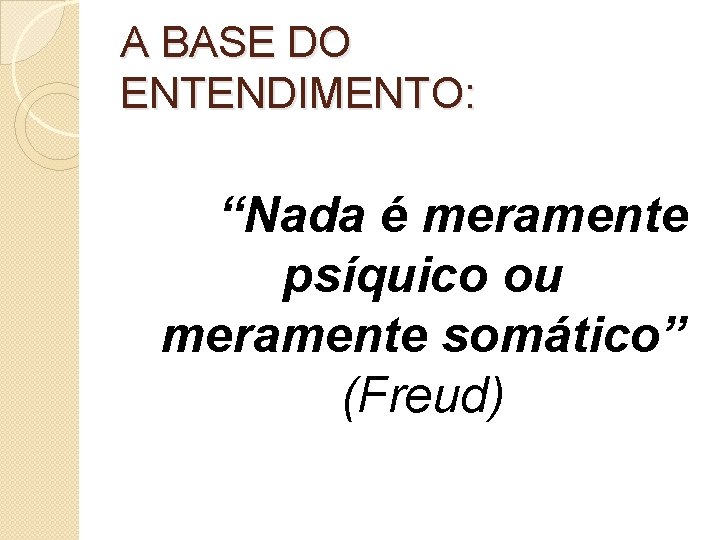 A BASE DO ENTENDIMENTO: “Nada é meramente psíquico ou meramente somático” (Freud) 