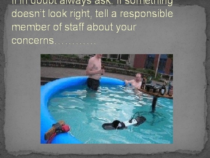 If in doubt always ask. If something doesn’t look right, tell a responsible member