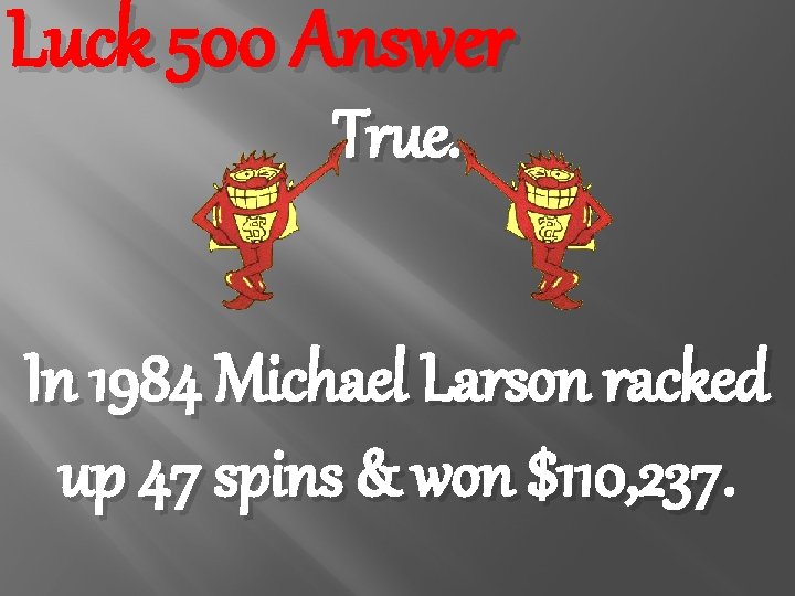 Luck 500 Answer True. In 1984 Michael Larson racked up 47 spins & won