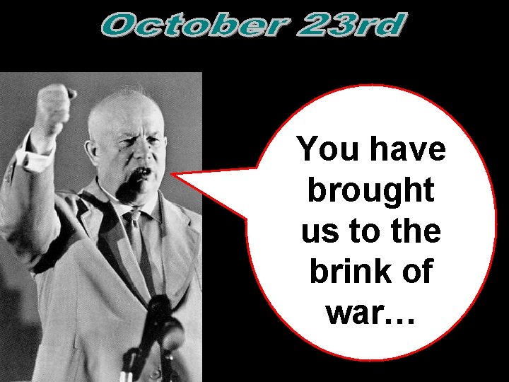 You have brought us to the brink of war…  You have brought us to the brink of war…