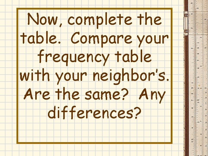Now, complete the table. Compare your frequency table with your neighbor’s. Are the same? Now, complete the table. Compare your frequency table with your neighbor’s. Are the same?