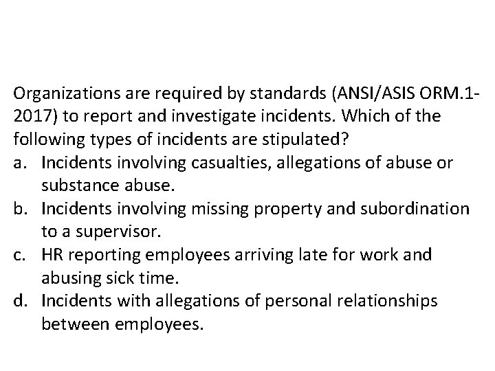 Organizations are required by standards (ANSI/ASIS ORM. 12017) to report and investigate incidents. Which