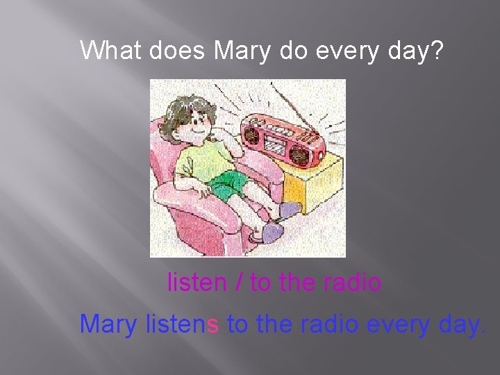 What does Mary do every day? listen / to the radio Mary listens to