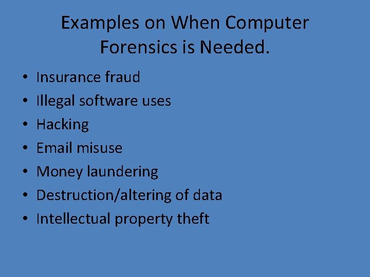 Examples on When Computer Forensics is Needed. • • Insurance fraud Illegal software uses