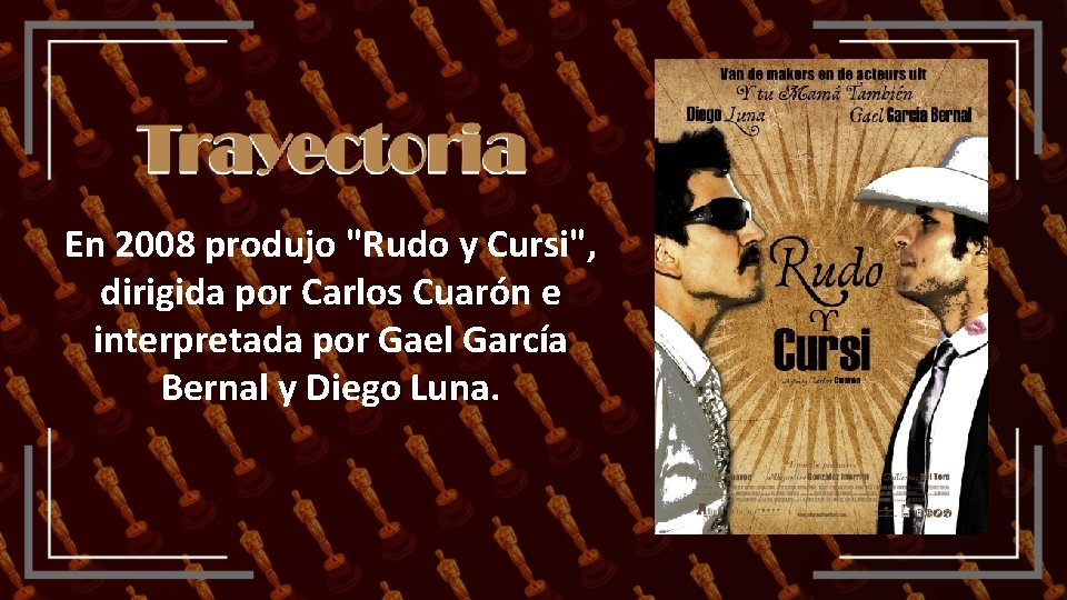 En 2008 produjo "Rudo y Cursi", dirigida por Carlos Cuarón e interpretada por Gael