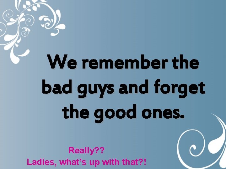 We remember the bad guys and forget the good ones. Really? ? Ladies, what’s