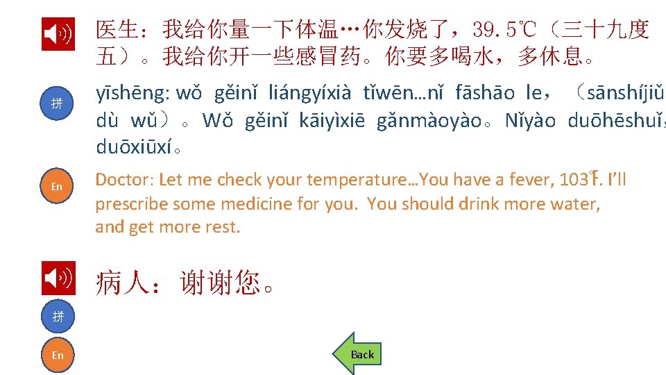 医生：我给你量一下体温…你发烧了，39. 5℃（三十九度 五）。我给你开一些感冒药。你要多喝水，多休息。 拼 En yīshēng: wǒ gěinǐ liángyíxià tǐwēn…nǐ fāshāo le，（sānshíjiǔ dù wǔ）。Wǒ