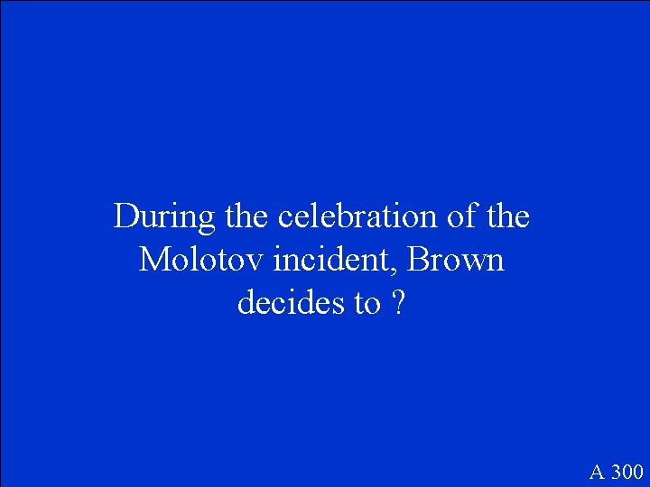 During the celebration of the Molotov incident, Brown decides to ? A 300 