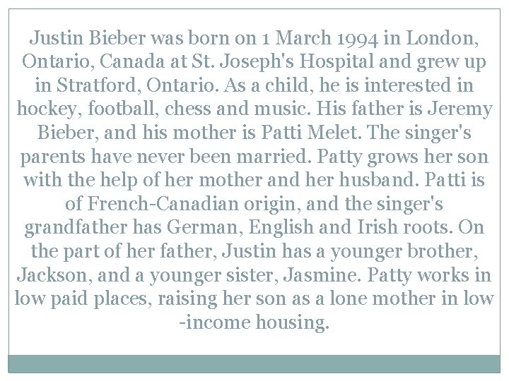 Justin Bieber was born on 1 March 1994 in London, Ontario, Canada at St.