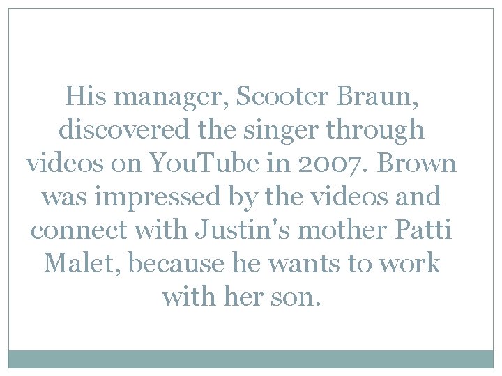 His manager, Scooter Braun, discovered the singer through videos on You. Tube in 2007.