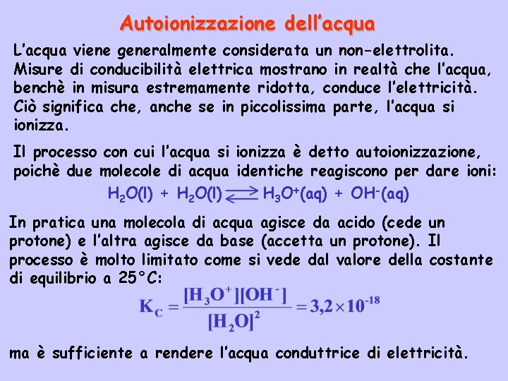 Autoionizzazione dell’acqua L’acqua viene generalmente considerata un non-elettrolita. Misure di conducibilità elettrica mostrano in