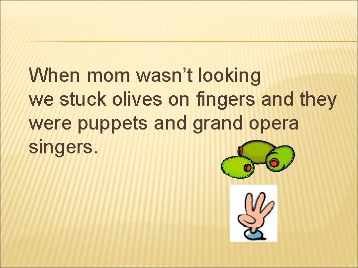 When mom wasn’t looking we stuck olives on fingers and they were puppets and