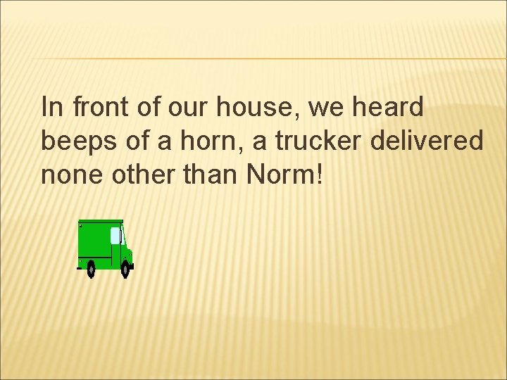 In front of our house, we heard beeps of a horn, a trucker delivered