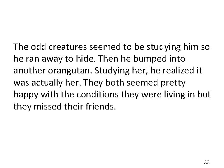 The odd creatures seemed to be studying him so he ran away to hide.