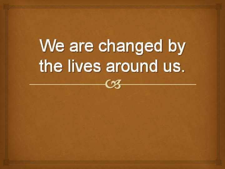 We are changed by the lives around us. 