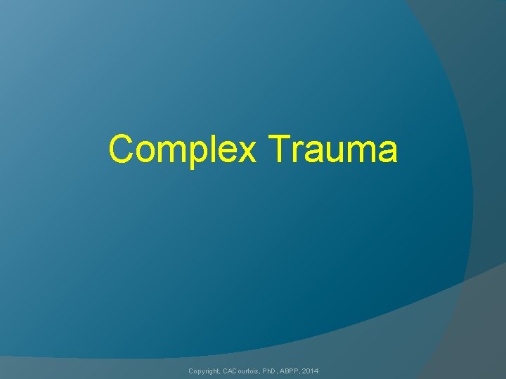 Complex Trauma Copyright, CACourtois, Ph. D, ABPP, 2014 