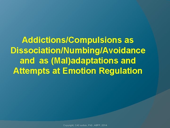 Addictions/Compulsions as Dissociation/Numbing/Avoidance and as (Mal)adaptations and Attempts at Emotion Regulation Copyright, CACourtois, Ph.