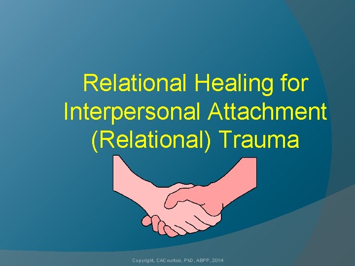 Relational Healing for Interpersonal Attachment (Relational) Trauma Copyright, CACourtois, Ph. D, ABPP, 2014 