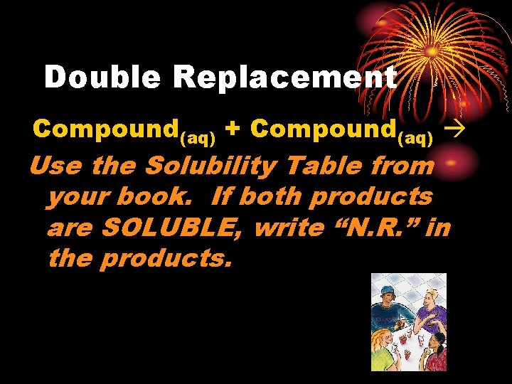 Double Replacement Compound(aq) + Compound(aq) Use the Solubility Table from your book. If both