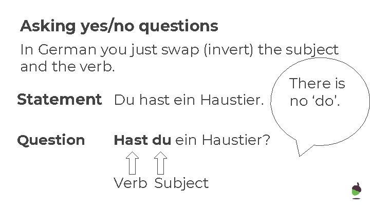 Asking yes/no questions In German you just swap (invert) the subject and the verb.