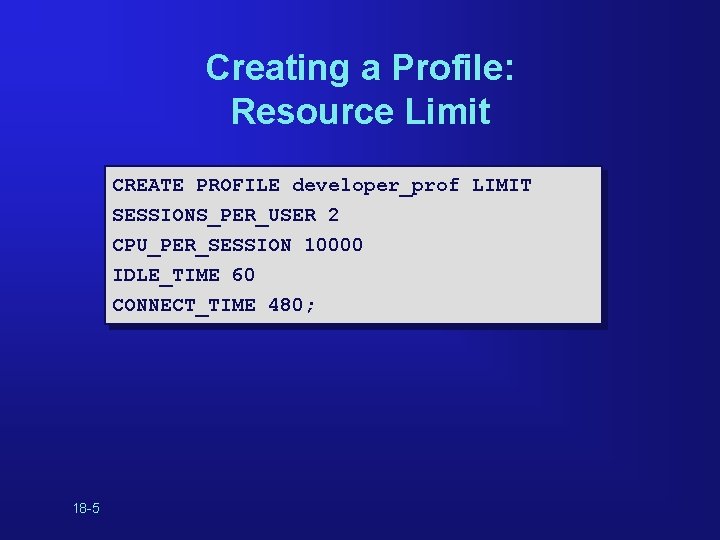 Creating a Profile: Resource Limit CREATE PROFILE developer_prof LIMIT SESSIONS_PER_USER 2 CPU_PER_SESSION 10000 IDLE_TIME