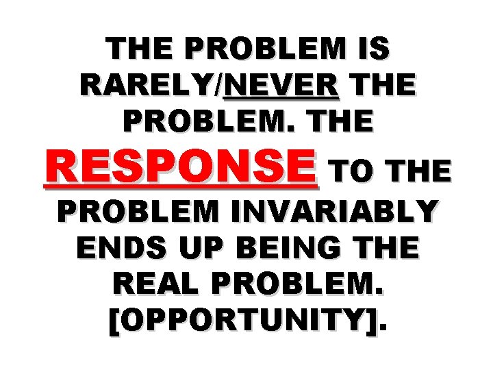 THE PROBLEM IS RARELY/NEVER THE PROBLEM. THE RESPONSE TO THE PROBLEM INVARIABLY ENDS UP