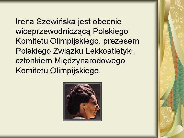 Irena Szewińska jest obecnie wiceprzewodniczącą Polskiego Komitetu Olimpijskiego, prezesem Polskiego Związku Lekkoatletyki, członkiem Międzynarodowego