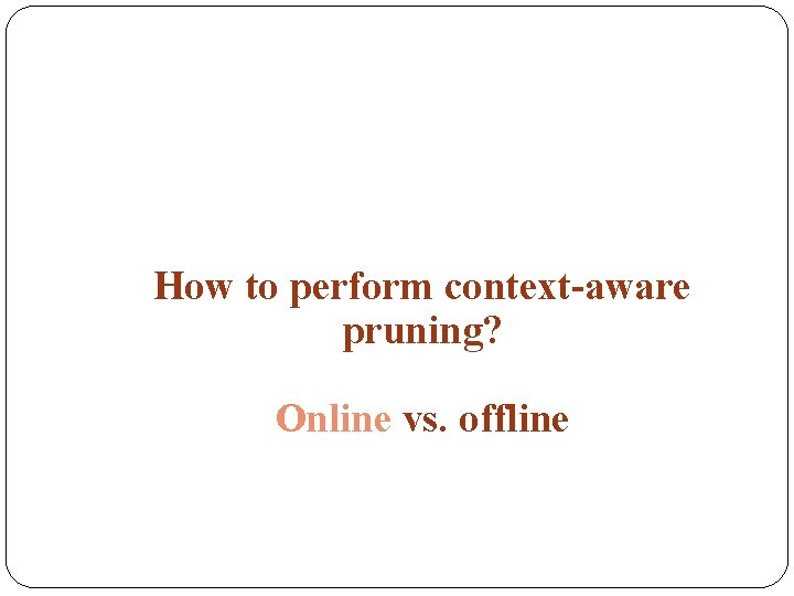 How to perform context-aware pruning? Online vs. offline 