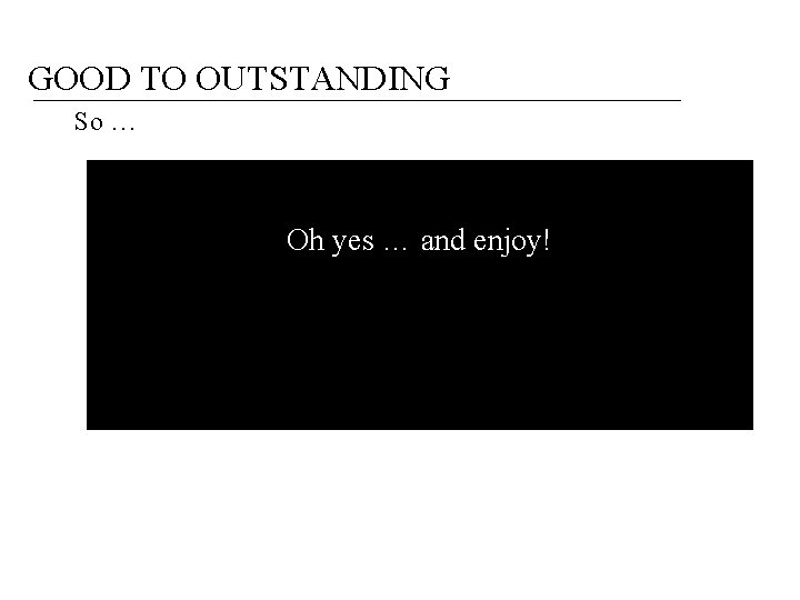 GOOD TO OUTSTANDING So … Oh yes … and enjoy! 
