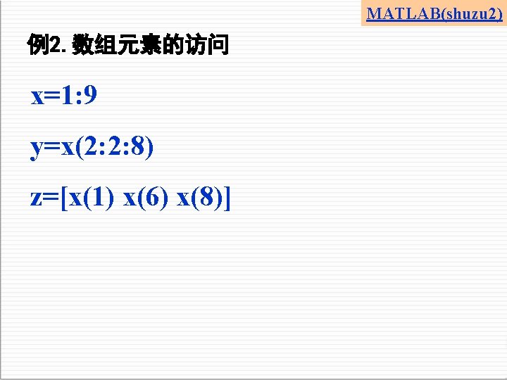 MATLAB(shuzu 2) 例2. 数组元素的访问 x=1: 9 y=x(2: 2: 8) z=[x(1) x(6) x(8)] 