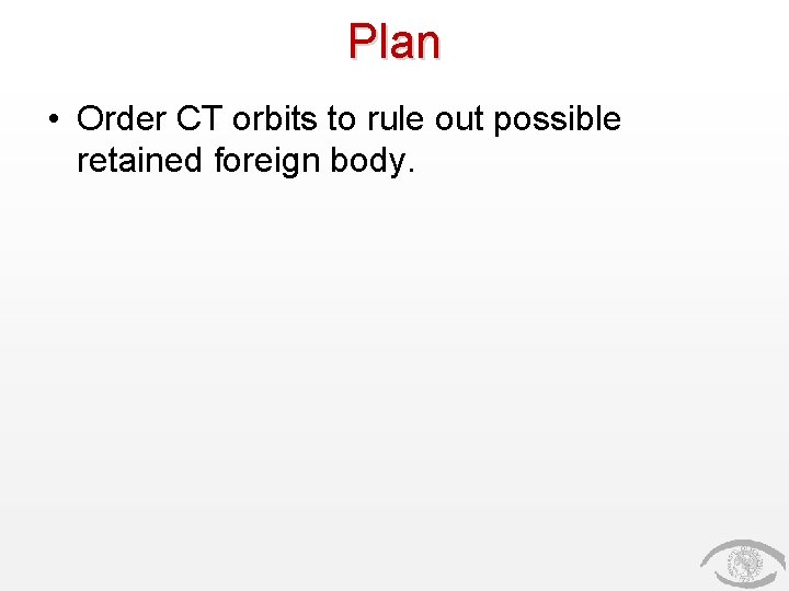 Plan • Order CT orbits to rule out possible retained foreign body. 
